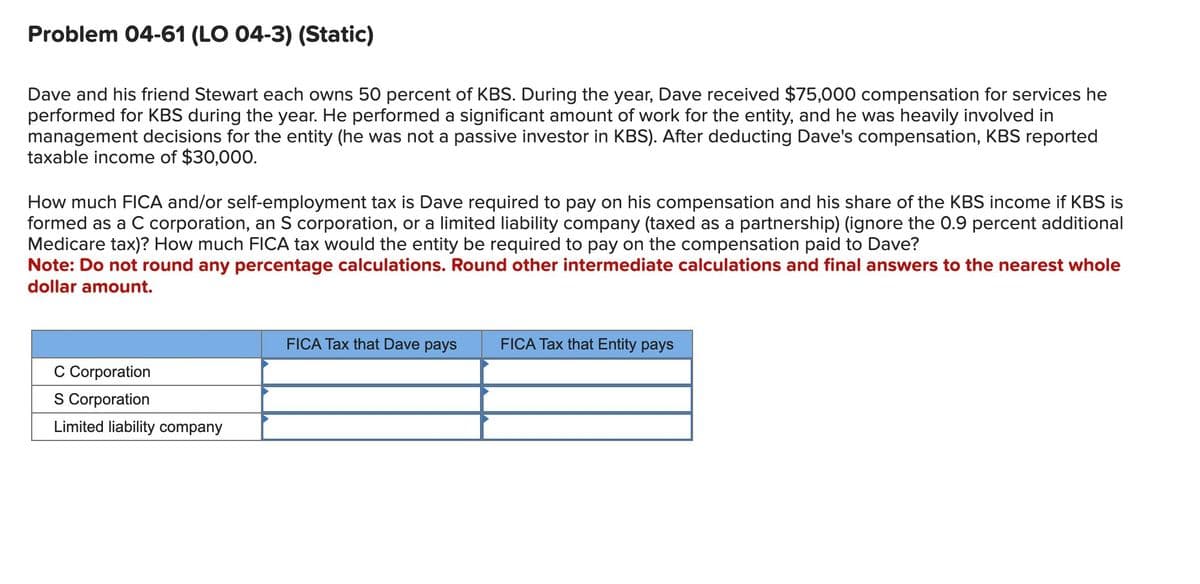 Problem 04-61 (LO 04-3) (Static)
Dave and his friend Stewart each owns 50 percent of KBS. During the year, Dave received $75,000 compensation for services he
performed for KBS during the year. He performed a significant amount of work for the entity, and he was heavily involved in
management decisions for the entity (he was not a passive investor in KBS). After deducting Dave's compensation, KBS reported
taxable income of $30,000.
How much FICA and/or self-employment tax is Dave required to pay on his compensation and his share of the KBS income if KBS is
formed as a C corporation, an S corporation, or a limited liability company (taxed as a partnership) (ignore the 0.9 percent additional
Medicare tax)? How much FICA tax would the entity be required to pay on the compensation paid to Dave?
Note: Do not round any percentage calculations. Round other intermediate calculations and final answers to the nearest whole
dollar amount.
C Corporation
S Corporation
Limited liability company
FICA Tax that Dave pays
FICA Tax that Entity pays