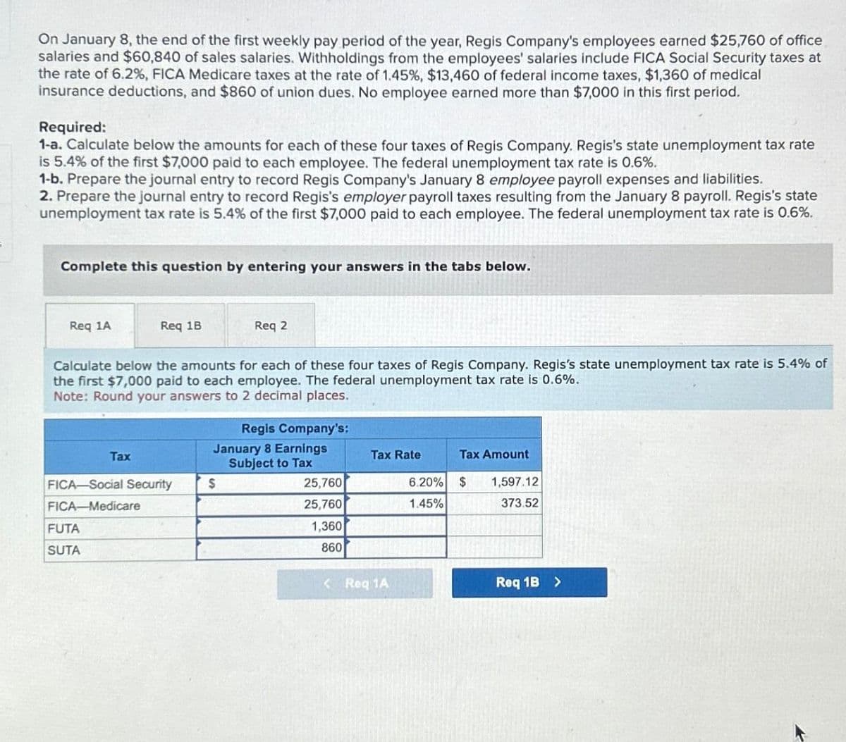 On January 8, the end of the first weekly pay period of the year, Regis Company's employees earned $25,760 of office
salaries and $60,840 of sales salaries. Withholdings from the employees' salaries include FICA Social Security taxes at
the rate of 6.2%, FICA Medicare taxes at the rate of 1.45%, $13,460 of federal income taxes, $1,360 of medical
insurance deductions, and $860 of union dues. No employee earned more than $7,000 in this first period.
Required:
1-a. Calculate below the amounts for each of these four taxes of Regis Company. Regis's state unemployment tax rate
is 5.4% of the first $7,000 paid to each employee. The federal unemployment tax rate is 0.6%.
1-b. Prepare the journal entry to record Regis Company's January 8 employee payroll expenses and liabilities.
2. Prepare the journal entry to record Regis's employer payroll taxes resulting from the January 8 payroll. Regis's state
unemployment tax rate is 5.4% of the first $7,000 paid to each employee. The federal unemployment tax rate is 0.6%.
Complete this question by entering your answers in the tabs below.
Req 1A
Req 1B
Req 2
Calculate below the amounts for each of these four taxes of Regis Company. Regis's state unemployment tax rate is 5.4% of
the first $7,000 paid to each employee. The federal unemployment tax rate is 0.6%.
Note: Round your answers to 2 decimal places.
Regis Company's:
January 8 Earnings
Tax
Tax Rate
Tax Amount
Subject to Tax
FICA-Social Security
$
25,760
FICA-Medicare
25,760
6.20% $
1.45%
1,597.12
373.52
FUTA
1,360
SUTA
860
<Req 1A
Req 1B >