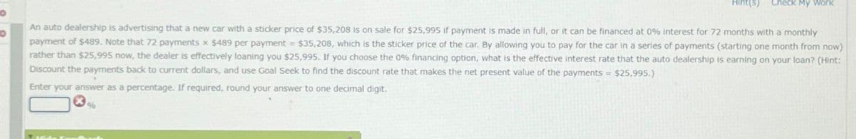 Hint(s)
Check My Work
An auto dealership is advertising that a new car with a sticker price of $35,208 is on sale for $25,995 if payment is made in full, or it can be financed at 0% Interest for 72 months with a monthly
payment of $489. Note that 72 payments x $489 per payment = $35,208, which is the sticker price of the car. By allowing you to pay for the car in a series of payments (starting one month from now)
rather than $25,995 now, the dealer is effectively loaning you $25,995. If you choose the 0% financing option, what is the effective interest rate that the auto dealership is earning on your loan? (Hint:
Discount the payments back to current dollars, and use Goal Seek to find the discount rate that makes the net present value of the payments = $25,995.)
Enter your answer as a percentage. If required, round your answer to one decimal digit.