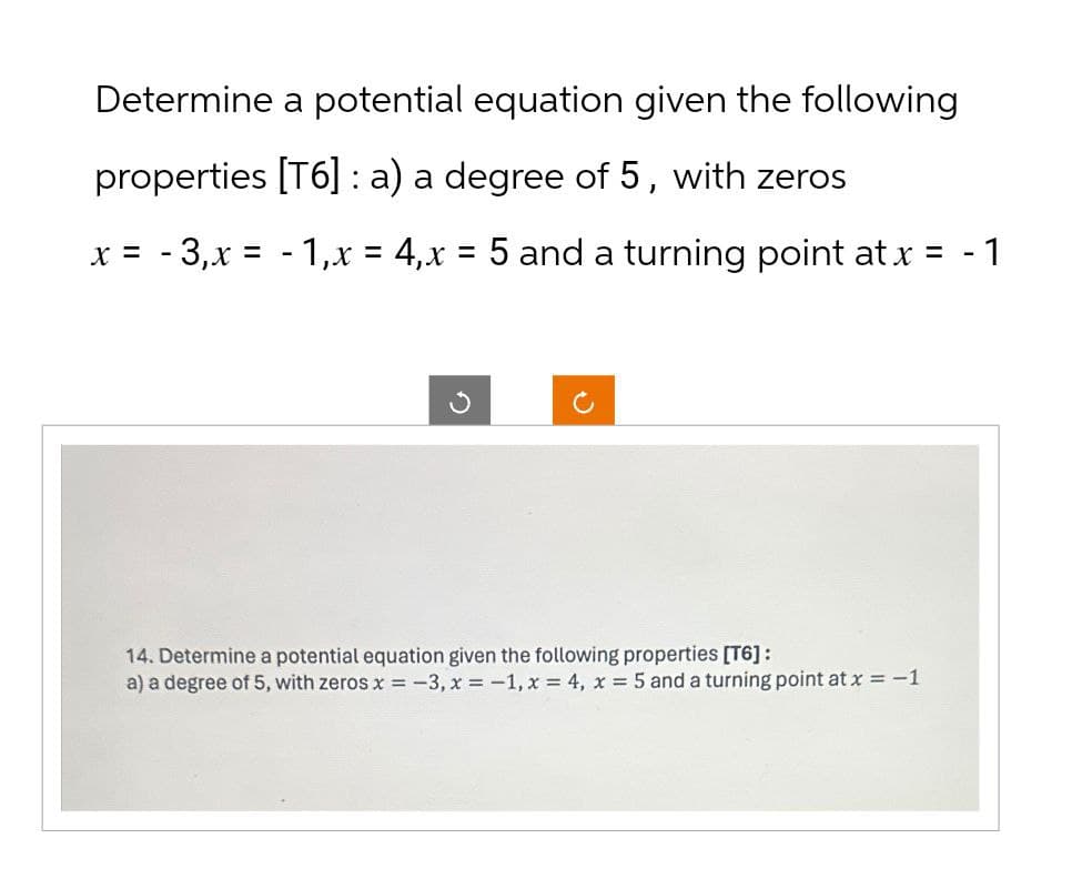 Determine a potential equation given the following
properties [T6] : a) a degree of 5, with zeros
x = -3,x = -1,x = 4,x = 5 and a turning point at x = - 1
ง
14. Determine a potential equation given the following properties [T6]:
a) a degree of 5, with zeros x = -3,x=-1, x = 4, x = 5 and a turning point at x = -1