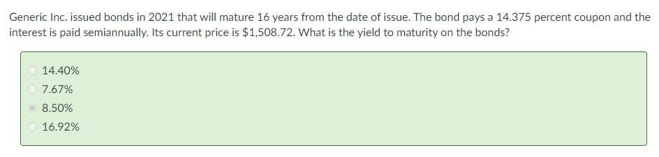 Generic Inc. issued bonds in 2021 that will mature 16 years from the date of issue. The bond pays a 14.375 percent coupon and the
interest is paid semiannually. Its current price is $1,508.72. What is the yield to maturity on the bonds?
14.40%
7.67%
8.50%
16.92%