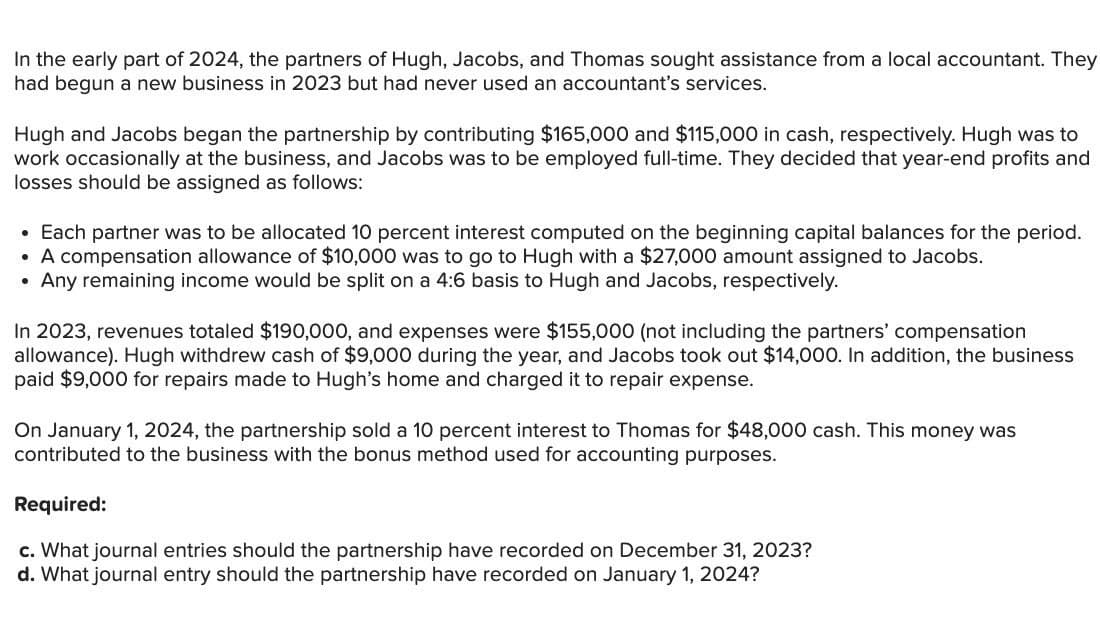 In the early part of 2024, the partners of Hugh, Jacobs, and Thomas sought assistance from a local accountant. They
had begun a new business in 2023 but had never used an accountant's services.
Hugh and Jacobs began the partnership by contributing $165,000 and $115,000 in cash, respectively. Hugh was to
work occasionally at the business, and Jacobs was to be employed full-time. They decided that year-end profits and
losses should be assigned as follows:
• Each partner was to be allocated 10 percent interest computed on the beginning capital balances for the period.
• A compensation allowance of $10,000 was to go to Hugh with a $27,000 amount assigned to Jacobs.
•
Any remaining income would be split on a 4:6 basis to Hugh and Jacobs, respectively.
In 2023, revenues totaled $190,000, and expenses were $155,000 (not including the partners' compensation
allowance). Hugh withdrew cash of $9,000 during the year, and Jacobs took out $14,000. In addition, the business
paid $9,000 for repairs made to Hugh's home and charged it to repair expense.
On January 1, 2024, the partnership sold a 10 percent interest to Thomas for $48,000 cash. This money was
contributed to the business with the bonus method used for accounting purposes.
Required:
c. What journal entries should the partnership have recorded on December 31, 2023?
d. What journal entry should the partnership have recorded on January 1, 2024?