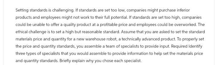 Setting standards is challenging. If standards are set too low, companies might purchase inferior
products and employees might not work to their full potential. If standards are set too high, companies
could be unable to offer a quality product at a profitable price and employees could be overworked. The
ethical challenge is to set a high but reasonable standard. Assume that you are asked to set the standard
materials price and quantity for a new warehouse robot, a technically advanced product. To properly set
the price and quantity standards, you assemble a team of specialists to provide input. Required Identify
three types of specialists that you would assemble to provide information to help set the materials price
and quantity standards. Briefly explain why you chose each specialist.