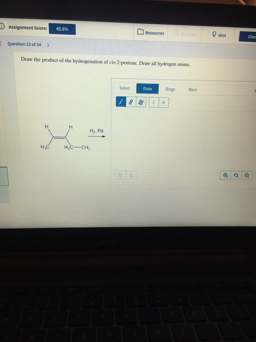 D Assignment Score:
45.6%
L Give Up?
O Hint
Resources
Chec
K Question 15 of 34
Draw the product of the hydrogenation of cis-2-pentene. Draw all hydrogen atoms.
Select
Draw
Rings
More
H
H2, Pd
H,C
H,C-CH3
