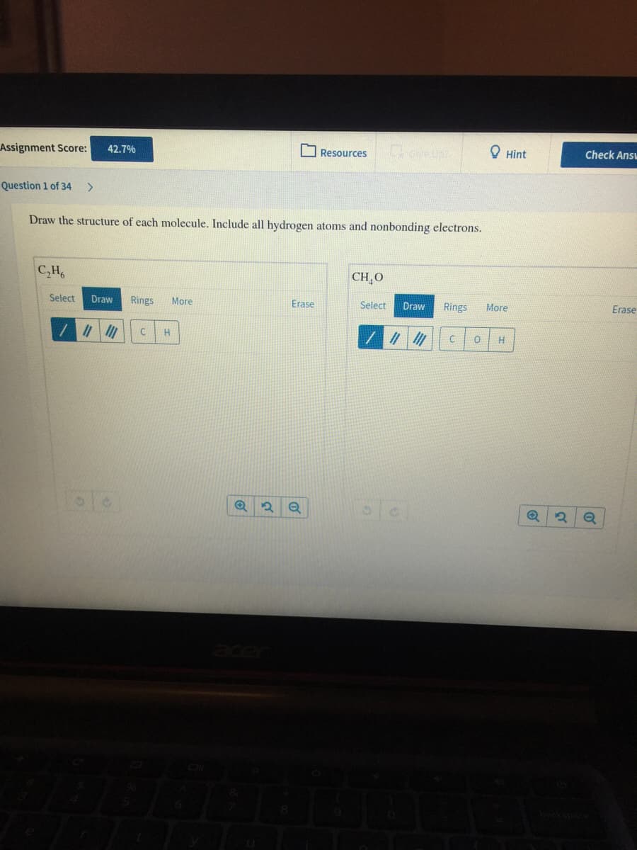 Assignment Score:
सी
42.7%
O Resources
O Hint
Check Ansu
Question 1 of 34
Draw the structure of each molecule. Include all hydrogen atoms and nonbonding electrons.
C,H
CH¸O
Select
Draw
Rings
More
Erase
Select
Draw
Rings
More
Erase
H
H
