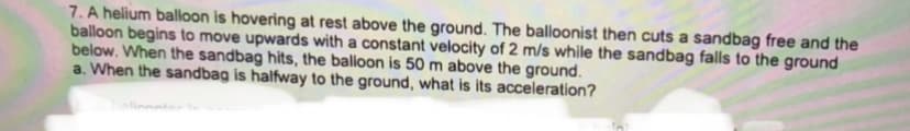 7. A helium balloon is hovering at rest above the ground. The balloonist then cuts a sandbag free and the
balloon begins to move upwards with a constant velocity of 2 m/s while the sandbag falls to the ground
below. When the sandbag hits, the balloon is 50 m above the ground.
a. When the sandbag is halfway to the ground, what is its acceleration?
