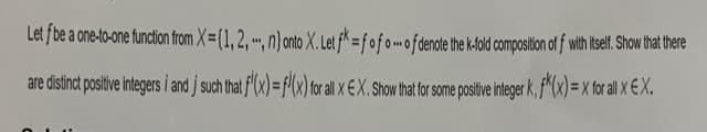 Let f be a one-to-one function from X=(1, 2, -, n) onto X. Let fk = fofo of denote the k-fold composition off with itself. Show that there
are distinct positive integers i and j such that f'(x) = f(x) for all x EX. Show that for some positive integer k, f(x)=x for all Xx EX.