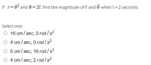 If r= 0? and e =2t, find the magnitude of i and ë whent = 2 seconds.
Select one:
O 16 cm/ sec, O rad /s?
O 4 cm/ sec, 0 rad /s?
O 8 cm/ sec, 16 rad / s?
4 cm/ sec, 2 rad /s?
