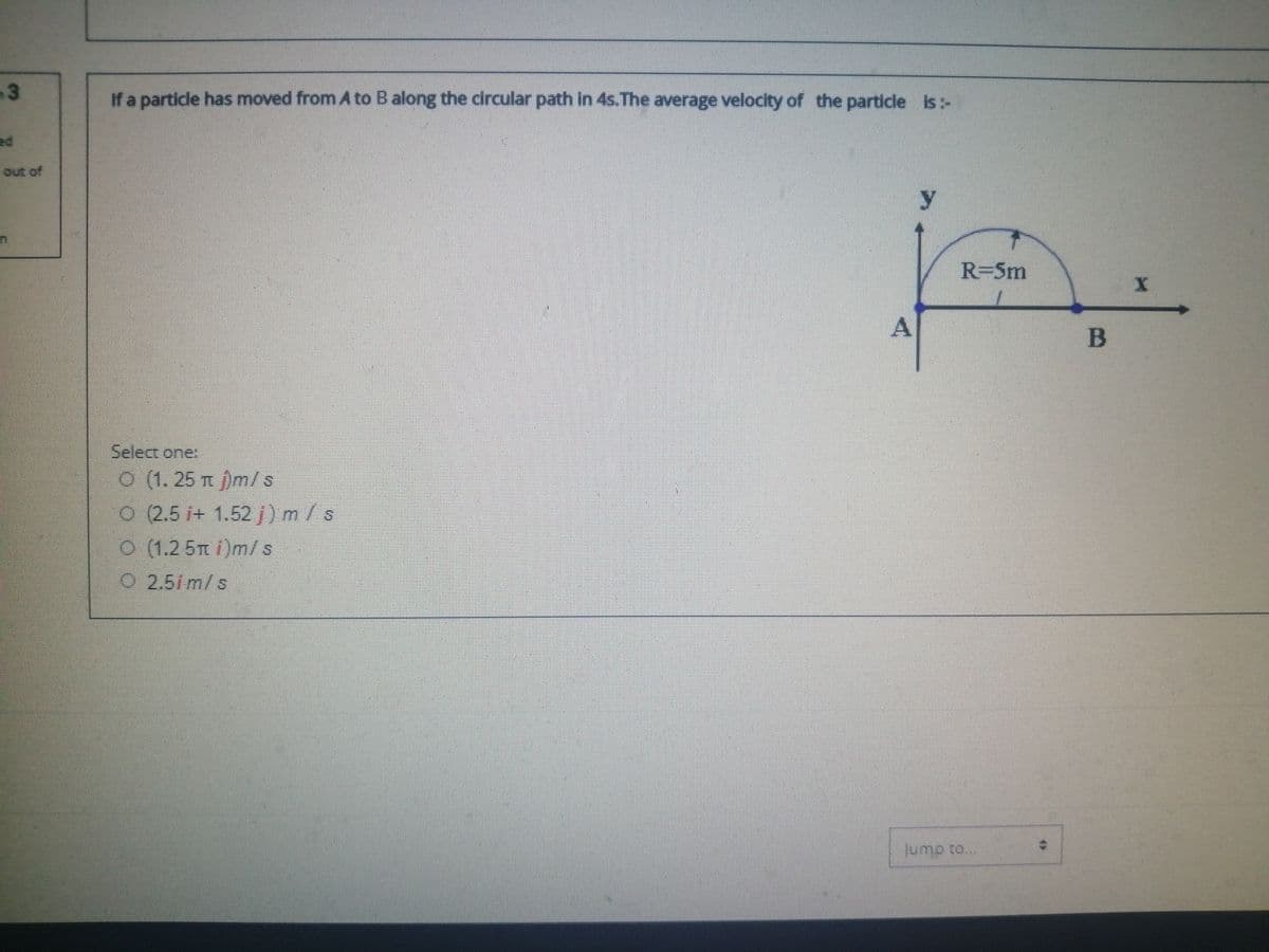 If a particle has moved from A to B along the circular path in 4s.The average velocity of the particle is:-
ed
out of
y
R=5m
A
B
Select one:
O (1. 25 )m/s
O (2.5 i+ 1.52 j) m / s
O (1.2 5T i)m/s
O 2.51m/s
Jump to...
