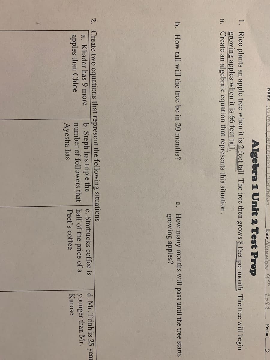 12men
Algebra 1 Unit 2 Test Prep
1. Rico plants an apple tree when it is 2 feet tall. The tree then grows 8 feet per month. The tree will begin
growing apples when it is 66 feet tall.
a. Create an algebraic equation that represents this situation.
Name BUCHTE
b. How tall will the tree be in 20 months?
Date November you 2022 Period 6
c. How many months will pass until the tree starts
growing apples?
2. Create two equations that represent the following situations.
a. Khadar has 9 more
apples than Chloe
b. Steph has triple the
number of followers that
Ayesha has
c. Starbucks coffee is
half of the price of a
Peet's coffee
d. Mr. Trinh is 25
younger than Mr.
Kurose
year