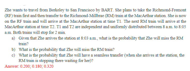 Zhe wants to travel from Berkeley to San Francisco by BART. She plans to take the Richmond-Fremont
(RF) train first and then transfer to the Richmond-Millbrae (RM) train at the MacArthur station. She is now
on the RF train and will arrive at the MacArthur station at time T1. The next RM train will arrive at the
MacArthur station at time T2. T1 and T2 are independent and uniformly distributed between 8 a.m. to 8:05
a.m. Both trains will stop for 2 min.
a) Given that Zhe arrives the station at 8:03 a.m., what is the probability that Zhe will miss the RM
train?
b) What is the probability that Zhe will miss the RM train?
c) What is the probability that Zhe will have a seamless transfer (when she arrives at the station, the
RM train is stopping there waiting for her)?
Answer: 0.200; 0.180; 0.320
