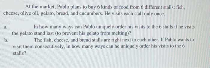 At the market, Pablo plans to buy 6 kinds of food from 6 different stalls: fish,
cheese, olive oil, gelato, bread, and cucumbers. He visits each stall only once.
In how many ways can Pablo uniquely order his visits to the 6 stalls if he visits
a.
the gelato stand last (to prevent his gelato from melting)?
The fish, cheese, and bread stalls are right next to each other. If Pablo wants to
Visit them consecutively, in how many ways can he uniquely order his visits to the 6
b.
stalls?
