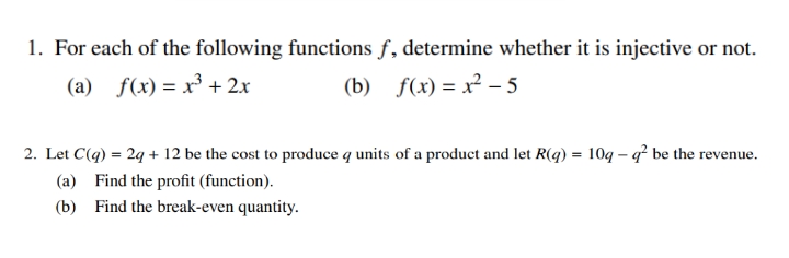 1. For each of the following functions f, determine whether it is injective or not.
(a) f(x) = x³ + 2x
(b) f(x) = x² – 5
2. Let C(q) = 29 + 12 be the cost to produce q units of a product and let R(q) = 10q – q² be the revenue.
(a) Find the profit (function).
(b) Find the break-even quantity.
