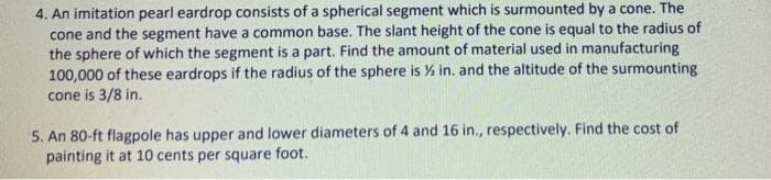 4. An imitation pearl eardrop consists of a spherical segment which is surmounted by a cone. The
cone and the segment have a common base. The slant height of the cone is equal to the radius of
the sphere of which the segment is a part. Find the amount of material used in manufacturing
100,000 of these eardrops if the radius of the sphere is % in. and the altitude of the surmounting
cone is 3/8 in.
5. An 80-ft flagpole has upper and lower diameters of 4 and 16 in., respectively. Find the cost of
painting it at 10 cents per square foot.
