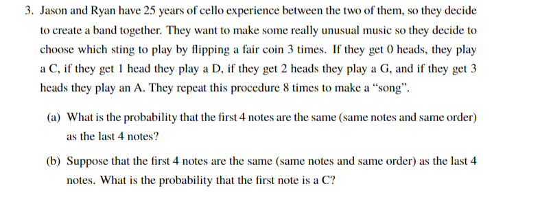 3. Jason and Ryan have 25 years of cello experience between the two of them, so they decide
to create a band together. They want to make some really unusual music so they decide to
choose which sting to play by flipping a fair coin 3 times. If they get 0 heads, they play
a C, if they get 1 head they play a D, if they get 2 heads they play a G, and if they get 3
heads they play an A. They repeat this procedure 8 times to make a “song".
(a) What is the probability that the first 4 notes are the same (same notes and same order)
as the last 4 notes?
(b) Suppose that the first 4 notes are the same (same notes and same order) as the last 4
notes. What is the probability that the first note is a C?
