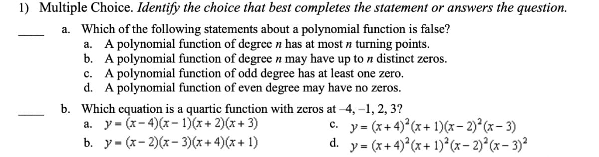 1) Multiple Choice. Identify the choice that best completes the statement or answers the question.
a. Which of the following statements about a polynomial function is false?
A polynomial function of degree n has at most n turning points.
b. A polynomial function of degree n may have up to n distinct zeros.
c. A polynomial function of odd degree has at least one zero.
d. A polynomial function of even degree may have no zeros.
а.
b. Which equation is a quartic function with zeros at –4, -1, 2, 3?
a. y = (x- 4)(x- 1)(x+ 2)(x+ 3)
b. y = (x- 2)(x- 3)(x+ 4)(x+ 1)
y = (x+ 4) (x+ 1)(x- 2)° (x- 3)
y = (x+ 4) (x+ 1)*(x– 2)°(x- 3)?
с.
%3D
d.
