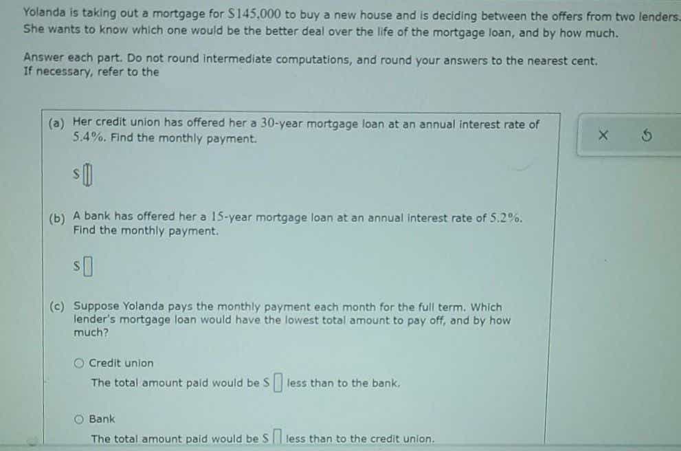 Yolanda is taking out a mortgage for S145,000 to buy a new house and is deciding between the offers from two lenders.
She wants to know which one would be the better deal over the life of the mortgage loan, and by how much.
Answer each part. Do not round intermediate computations, and round your answers to the nearest cent.
If necessary, refer to the
(a) Her credit union has offered her a 30-year mortgage loan at an annual interest rate of
5.4%. Find the monthly payment.
(b) A bank has offered her a 15-year mortgage loan at an annual Interest rate of 5.2%.
Find the monthly payment.
(c) Suppose Yolanda pays the monthly payment each month for the full term. Which
lender's mortgage loan would have the lowest total amount to pay off, and by how
much?
O Credit union
The total amount paid would be S
less than to the bank.
O Bank
The total amount paid would be S less than to the credit union.
