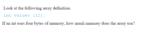 Look at the following array definition.
int values [12].
If an int uses four bytes of memory, how much memory does the array use?
