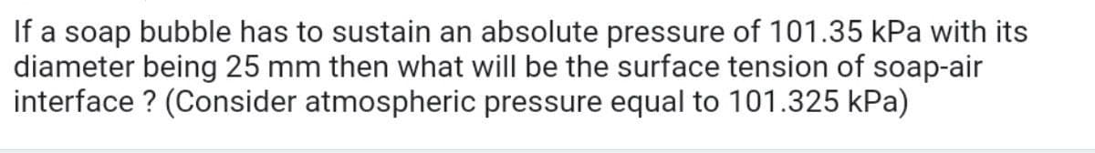 If a soap bubble has to sustain an absolute pressure of 101.35 kPa with its
diameter being 25 mm then what will be the surface tension of soap-air
interface ? (Consider atmospheric pressure equal to 101.325 kPa)
