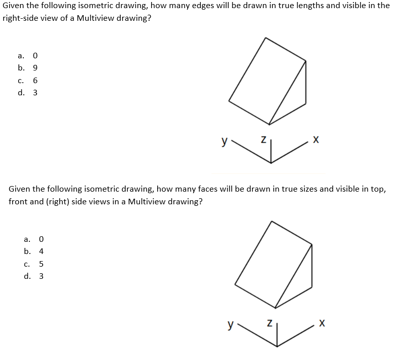 Given the following isometric drawing, how many edges will be drawn in true lengths and visible in the
right-side view of a Multiview drawing?
a. 0
b. 9
С.
d. 3
y
Given the following isometric drawing, how many faces will be drawn in true sizes and visible in top,
front and (right) side views in a Multiview drawing?
а. 0
b. 4
C.
d. 3
N
