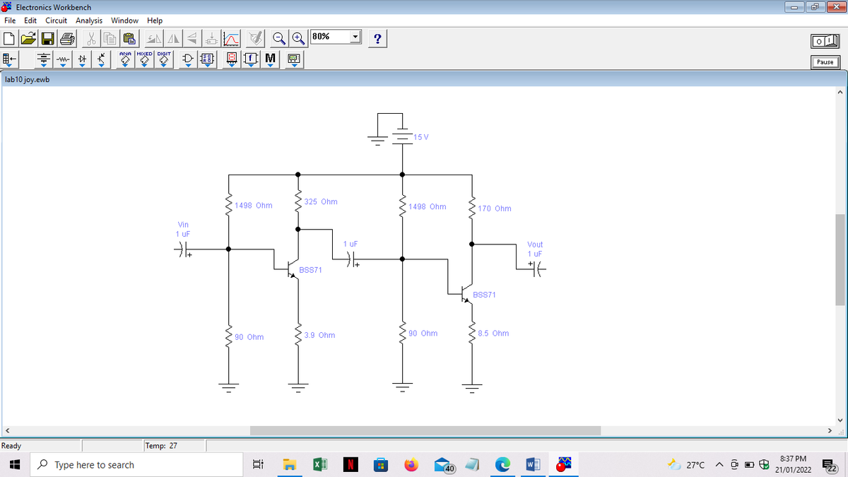 A Electronics Workbench
File Edit Circuit Analysis Window Help
A Oh QQ| 80%
?
-W-
Pause
lab10 joy.ewb
15 V
325 Ohm
1498 Ohm
1498 Ohm
170 Ohm
Vin
1 uF
1 UF
Vout
1 uF
BSS71
BSS71
FFF
3.9 Ohm
90 Ohm
28.5 Ohm
90 Ohm
Ready
Temp: 27
8:37 PM
P Type here to search
A 27°C
21/01/2022
