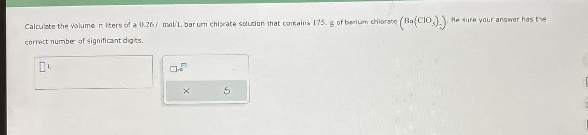 Calculate the volume in liters of a 0.267 mol/L barium chlorate solution that contains 175. g of barium chlorate (Ba(CIO),)
correct number of significant digits.
L
5
Be sure your answer has the
D
I