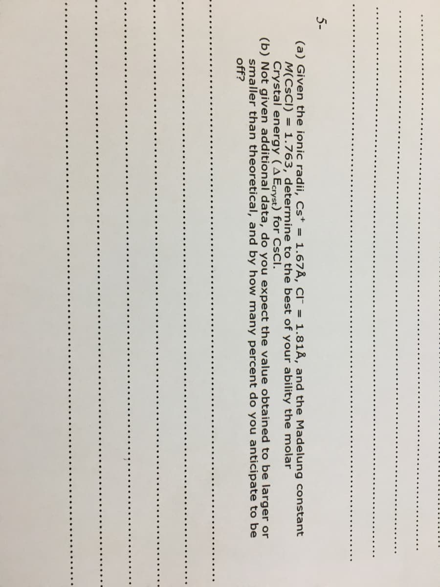 (a) Given the ionic radii, Cst = 1.67Å, CI = 1.81Å, and the Madelung constant
M(CSCI) = 1.763, determine to the best of your ability the molar
Crystal energy (AEcryst) for CsCl.
(b) Not given additional data, do you expect the value obtained to be larger or
smaller than theoretical, and by how many percent do you anticipate to be
off?

