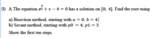 3) A The equation es +x – 4 = 0 has a solution on [0; 4]. Find the root using
a) Bisection method, starting with a = 0; b = 4|
b) Secant method, starting with p0 = 4; p1 = 3.
%3D
Show the first ten steps.
