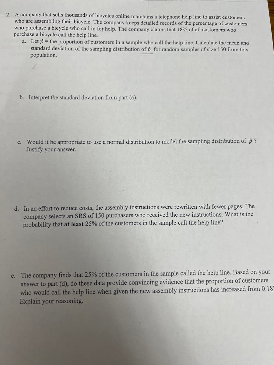 2. A company that sells thousands of bicycles online maintains a telephone help line to assist customers
who are assembling their bicycle. The company keeps detailed records of the percentage of customers
who purchase a bicycle who call in for help. The company claims that 18% of all customers who
purchase a bicycle call the help line.
a. Let the proportion of customers in a sample who call the help line. Calculate the mean and
standard deviation of the sampling distribution of p for random samples of size 150 from this
population.
b. Interpret the standard deviation from part (a).
c. Would it be appropriate to use a normal distribution to model the sampling distr ution of p?
Justify your answer.
d. In an effort to reduce costs, the assembly instructions were rewritten with fewer pages. The
company selects an SRS of 150 purchasers who received the new instructions. What is the
probability that at least 25% of the customers in the sample call the help line?
e. The company finds that 25% of the customers in the sample called the help line. Based on your
answer to part (d), do these data provide convincing evidence that the proportion of customers
who would call the help line when given the new assembly instructions has increased from 0.18
Explain your reasoning.