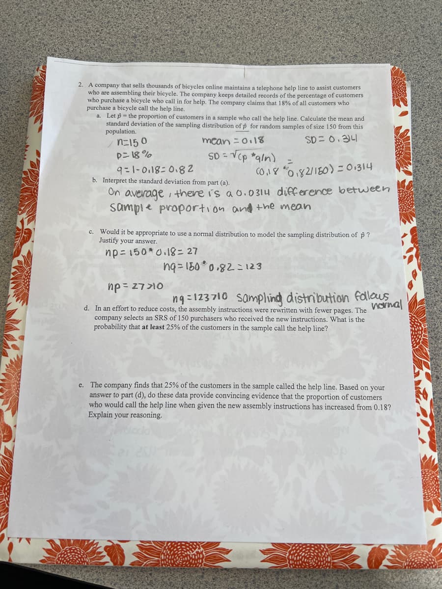 2. A company that sells thousands of bicycles online maintains a telephone help line to assist customers
who are assembling their bicycle. The company keeps detailed records of the percentage of customers
who purchase a bicycle who call in for help. The company claims that 18% of all customers who
purchase a bicycle call the help line.
a. Let the proportion of customers in a sample who call the help line. Calculate the mean and
standard deviation of the sampling distribution of p for random samples of size 150 from this
population.
SD = 0.314
n=150
p=18%
mean = 0.18
SD =
= √(p *g/n)
=
9-1-0.18-0.82
b. Interpret the standard deviation from part (a).
On average, there is a 0.0314 difference between
Sample proportion and the mean
(0,18 0,82/150) = 0.314
c. Would it be appropriate to use a normal distribution to model the sampling distribution of p?
Justify your answer.
np=150*0.18=27
ng=180° 0.82=123
np = 27>10
d. In an effort to reduce costs, the assembly instructions were rewritten with fewer pages. The
company selects an SRS of 150 purchasers who received the new instructions. What is the
probability that at least 25% of the customers in the sample call the help line?
ng=123710 Sampling distribution follows
normal
e. The company finds that 25% of the customers in the sample called the help line. Based on your
answer to part (d), do these data provide convincing evidence that the proportion of customers
who would call the help line when given the new assembly instructions has increased from 0.18?
Explain your reasoning.