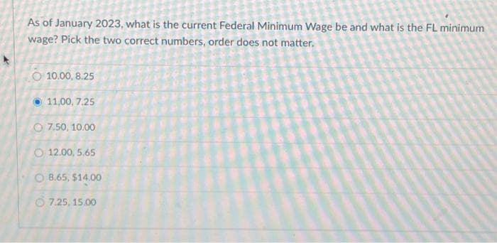 As of January 2023, what is the current Federal Minimum Wage be and what is the FL minimum
wage? Pick the two correct numbers, order does not matter.
O 10.00, 8.25
11,00, 7.25
O 7.50, 10.00
O 12.00, 5.65
O 8.65, $14.00
7.25, 15.00