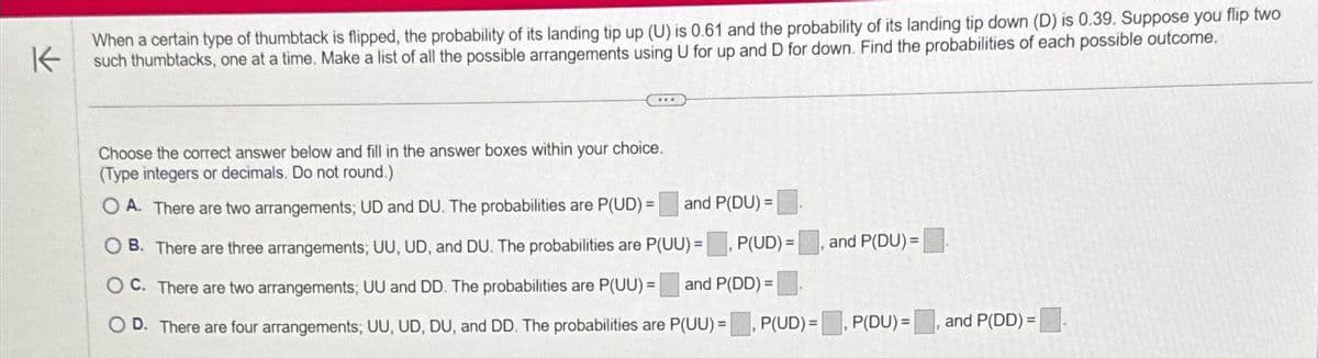 K
When a certain type of thumbtack is flipped, the probability of its landing tip up (U) is 0.61 and the probability of its landing tip down (D) is 0.39. Suppose you flip two
such thumbtacks, one at a time. Make a list of all the possible arrangements using U for up and D for down. Find the probabilities of each possible outcome.
Choose the correct answer below and fill in the answer boxes within your choice.
(Type integers or decimals. Do not round.)
and P(DU) =
OA. There are two arrangements; UD and DU. The probabilities are P(UD) =
OB. There are three arrangements; UU, UD, and DU. The probabilities are P(UU)= P(UD)=
OC. There are two arrangements; UU and DD. The probabilities are P(UU) = and P(DD) =
D. There are four arrangements; UU, UD, DU, and DD. The probabilities are P(UU) =
and P(DU)=
P(UD)=, P(DU)=
and P(DD)=