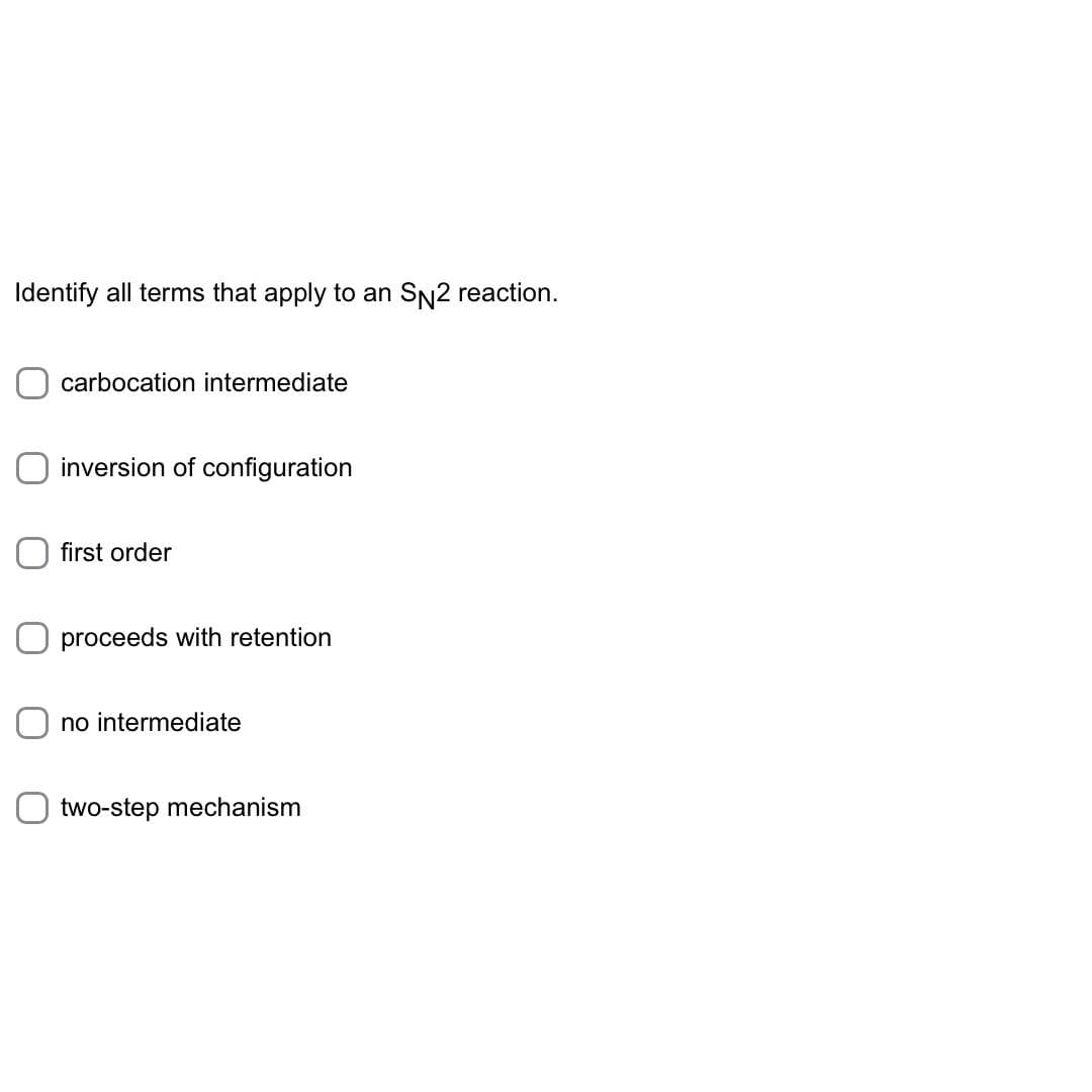 Identify all terms that apply to an SN2 reaction.
carbocation intermediate
inversion of configuration
first order
proceeds with retention
no intermediate
two-step mechanism