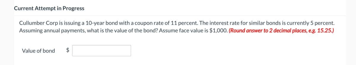 Current Attempt in Progress
Cullumber Corp is issuing a 10-year bond with a coupon rate of 11 percent. The interest rate for similar bonds is currently 5 percent.
Assuming annual payments, what is the value of the bond? Assume face value is $1,000. (Round answer to 2 decimal places, e.g. 15.25.)
Value of bond
LA
$