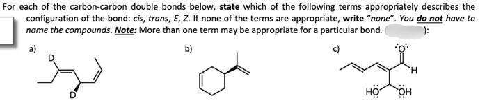 For each of the carbon-carbon double bonds below, state which of the following terms appropriately describes the
configuration of the bond: cis, trans, E, Z. If none of the terms are appropriate, write "none". You do not have to
name the compounds. Note: More than one term may be appropriate for a particular bond.
):
a)
b)
c)
H
HO OH