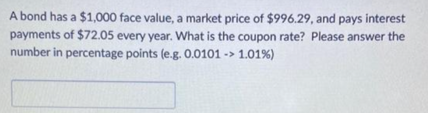 A bond has a $1,000 face value, a market price of $996.29, and pays interest
payments of $72.05 every year. What is the coupon rate? Please answer the
number in percentage points (e.g. 0.0101 -> 1.01%)