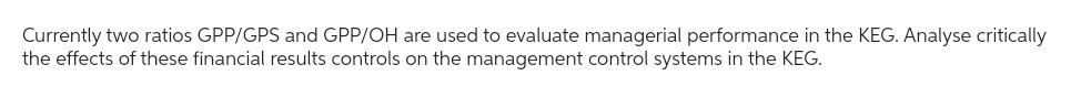 Currently two ratios GPP/GPS and GPP/OH are used to evaluate managerial performance in the KEG. Analyse critically
the effects of these financial results controls on the management control systems in the KEG.