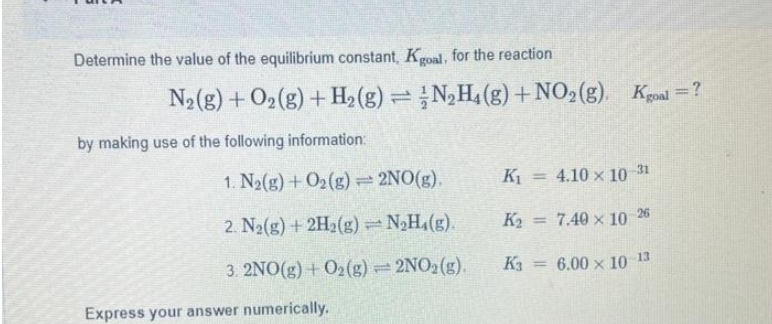 Determine the value of the equilibrium constant, Kgoal, for the reaction
N₂(g) + O₂(g) + H₂(g) = N₂H₁ (g) + NO₂(g), Kgoal=?
by making use of the following information:
1. N₂(g) + O2(g) = 2NO(g).
2. N₂(g) + 2H₂(g) = N₂H₁(g).
3. 2NO(g) + O₂(g) = 2NO₂(g).
Express your answer numerically.
K₁ 4.10 x 10-31
7.40 × 10 26
6.00 × 10 13
K₂
K3
=