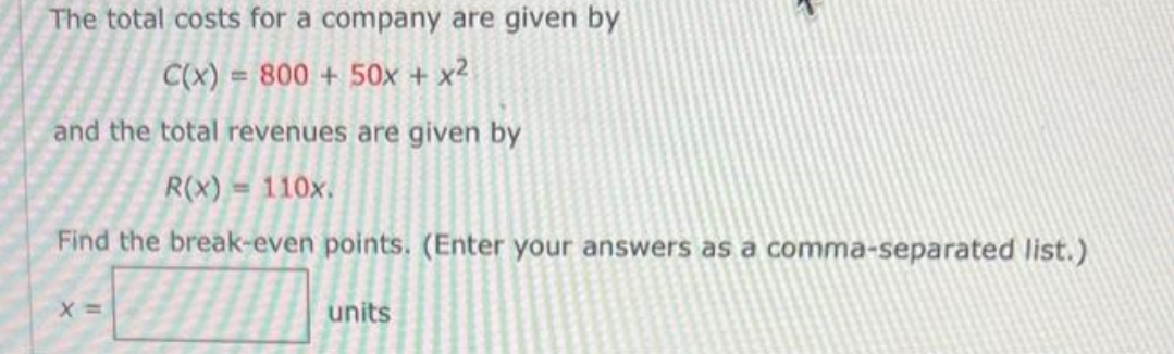 The total costs for a company are given by
C(x) = 800+ 50x + x²
and the total revenues are given by
R(x) = 110x.
Find the break-even points. (Enter your answers as a comma-separated list.)
X =
units