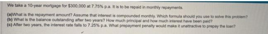 We take a 10-year mortgage for $300,000 at 7.75% p.a. It is to be repaid in monthly repayments.
(a)What is the repayment amount? Assume that interest is compounded monthly. Which formula should you use to solve this problem?
(b) What is the balance outstanding after two years? How much principal and how much interest have been paid?
(c) After two years, the interest rate fails to 7.25% p.a. What prepayment penalty would make it unattractive to prepay the loan?