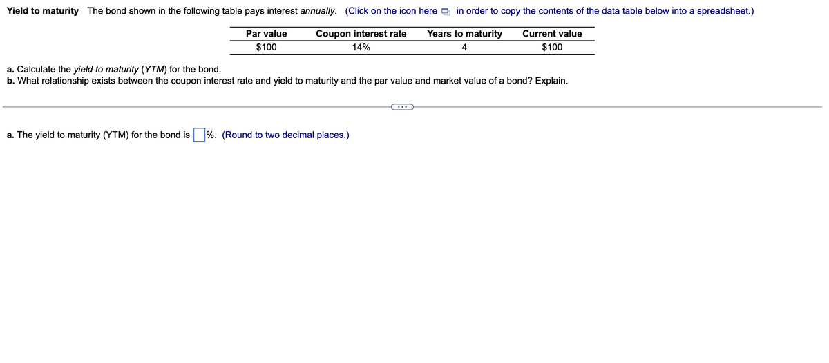 Yield to maturity The bond shown in the following table pays interest annually. (Click on the icon here in order to copy the contents of the data table below into a spreadsheet.)
Par value
$100
Coupon interest rate
14%
Years to maturity
4
Current value
$100
a. Calculate the yield to maturity (YTM) for the bond.
b. What relationship exists between the coupon interest rate and yield to maturity and the par value and market value of a bond? Explain.
a. The yield to maturity (YTM) for the bond is%. (Round to two decimal places.)