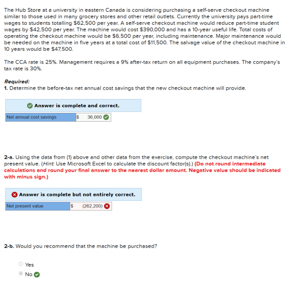 The Hub Store at a university in eastern Canada is considering purchasing a self-serve checkout machine
similar to those used in many grocery stores and other retail outlets. Currently the university pays part-time
wages to students totalling $62,500 per year. A self-serve checkout machine would reduce part-time student
wages by $42,500 per year. The machine would cost $390,000 and has a 10-year useful life. Total costs of
operating the checkout machine would be $6,500 per year, including maintenance. Major maintenance would
be needed on the machine in five years at a total cost of $11,500. The salvage value of the checkout machine in
10 years would be $47,500.
The CCA rate is 25%. Management requires a 9% after-tax return on all equipment purchases. The company's
tax rate is 30%.
Required:
1. Determine the before-tax net annual cost savings that the new checkout machine will provide.
Answer is complete and correct.
$ 36,000
Net annual cost savings
2-a. Using the data from (1) above and other data from the exercise, compute the checkout machine's net
present value. (Hint. Use Microsoft Excel to calculate the discount factor(s).) (Do not round intermediate
calculations and round your final answer to the nearest dollar amount. Negative value should be indicated
with minus sign.)
Answer is complete but not entirely correct.
$ (262,200) X
Net present value
2-b. Would you recommend that the machine be purchased?
Yes
No