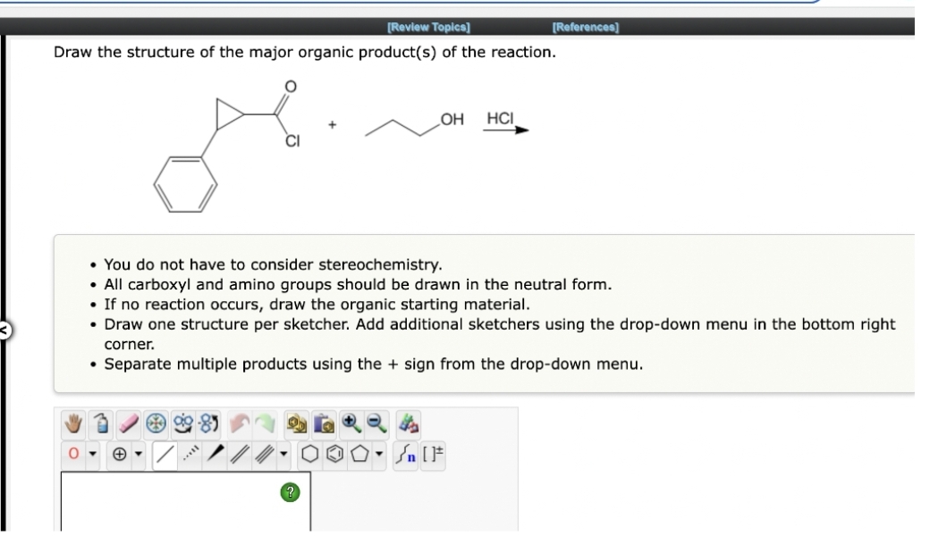 [Review Topics]
Draw the structure of the major organic product(s) of the reaction.
Mine
OH
CO 99-8
HCI
• You do not have to consider stereochemistry.
• All carboxyl and amino groups should be drawn in the neutral form.
• If no reaction occurs, draw the organic starting material.
• Draw one structure per sketcher. Add additional sketchers using the drop-down menu in the bottom right
corner.
• Separate multiple products using the + sign from the drop-down menu.
Sn [F
[References]