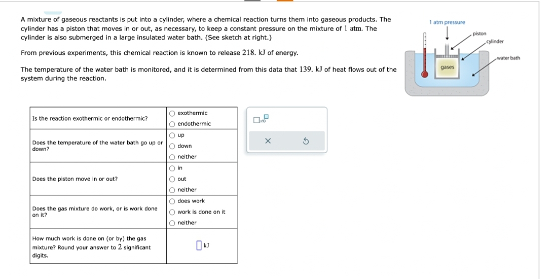 A mixture of gaseous reactants is put into a cylinder, where a chemical reaction turns them into gaseous products. The
cylinder has a piston that moves in or out, as necessary, to keep a constant pressure on the mixture of 1 atm. The
cylinder is also submerged in a large insulated water bath. (See sketch at right.)
From previous experiments, this chemical reaction is known to release 218. kJ of energy.
The temperature of the water bath is monitored, and it is determined from this data that 139. kJ of heat flows out of the
system during the reaction.
Is the reaction exothermic or endothermic?
Does the temperature of the water bath go up or
down?
Does the piston move in or out?
Does the gas mixture do work, or is work done
on it?
How much work is done on (or by) the gas
mixture? Round your answer to 2 significant
digits.
O exothermic
O endothermic
Ⓒup
O down
O neither
in
O out
Oneither
O does work
O work is done on it
Oneither
kJ
x
X
3
1 atm pressure
gases
piston
cylinder
water bath