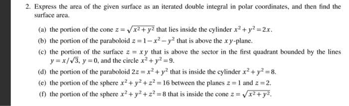 2. Express the area of the given surface as an iterated double integral in polar coordinates, and then find the
surface area.
(a) the portion of the cone z =√x² + y² that lies inside the cylinder x² + y² = 2x.
(b) the portion of the paraboloid z=1-x² - y2 that is above the xy-plane.
(c) the portion of the surface z = xy that is above the sector in the first quadrant bounded by the lines
y = x/√3, y = 0, and the circle x² + y²=9.
(d) the portion of the paraboloid 2z = x² + y² that is inside the cylinder x² + y² = 8.
(e) the portion of the sphere x² + y² +2²=16 between the planes z = 1 and z = 2.
(f) the portion of the sphere x². + y² + z² = 8 that is inside the cone z = √x² + y²₁