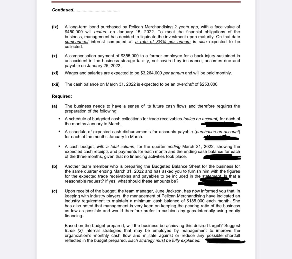 Continued. .
A long-term bond purchased by Pelican Merchandising 2 years ago, with a face value of
$450,000 will mature on January 15, 2022. To meet the financial obligations of the
business, management has decided to liquidate the investment upon maturity. On that date
semi-annual interest computed at a rate of 8½% per annum is also expected to be
collected.
(ix)
A compensation payment of $355,000 to a former employee for a back injury sustained in
an accident in the business storage facility, not covered by insurance, becomes due and
payable on January 25, 2022.
(x)
(xi)
Wages and salaries are expected to be $3,264,000 per annum and will be paid monthly.
(xii) The cash balance on March 31, 2022 is expected to be an overdraft of $253,000
Required:
(a)
The business needs to have a sense of its future cash flows and therefore requires the
preparation of the following:
· A schedule of budgeted cash collections for trade receivables (sales on account) for each of
the months January to March.
• A schedule of expected cash disbursements for accounts payable (purchases on account)
for each of the months January to March.
• A cash budget, with a total column, for the quarter ending March 31, 2022, showing the
expected cash receipts and payments for each month and the ending cash balance for each
of the three months, given that no financing activities took place.
(b)
Another team member who is preparing the Budgeted Balance Sheet for the business for
the same quarter ending March 31, 2022 and has asked you to furnish him with the figures
for the expected trade receivables and payables to be included in the statement Is that a
reasonable request? If yes, what should these amounts be?
(c)
Upon receipt of the budget, the team manager, June Jackson, has now informed you that, in
keeping with industry players, the management of Pelican Merchandising have indicated an
industry requirement to maintain a minimum cash balance of $185,000 each month. She
has also noted that management is very keen on keeping the gearing ratio of the business
as low as possible and would therefore prefer to cushion any gaps internally using equity
financing.
Based on the budget prepared, will the business be achieving this desired target? Suggest
three (3) internal strategies that may be employed by management to improve the
organization's monthly cash flow and militate against or reduce any possible shortfall
reflected in the budget prepared. Each strategy must be fully explained.
