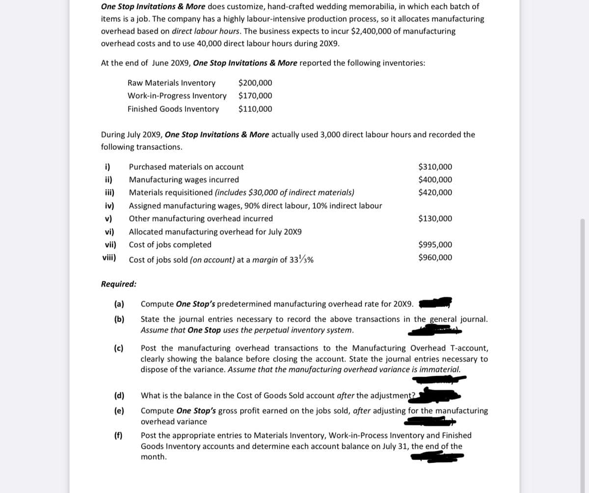 One Stop Invitations & More does customize, hand-crafted wedding memorabilia, in which each batch of
items is a job. The company has a highly labour-intensive production process, so it allocates manufacturing
overhead based on direct labour hours. The business expects to incur $2,400,000 of manufacturing
overhead costs and to use 40,000 direct labour hours during 20X9.
At the end of June 20X9, One Stop Invitations & More reported the following inventories:
Raw Materials Inventory
$200,000
Work-in-Progress Inventory
$170,000
Finished Goods Inventory
$110,000
During July 20X9, One Stop Invitations & More actually used 3,000 direct labour hours and recorded the
following transactions.
i)
Purchased materials on account
$310,000
ii)
Manufacturing wages incurred
$400,000
ii)
Materials requisitioned (includes $30,000 of indirect materials)
$420,000
iv)
Assigned manufacturing wages, 90% direct labour, 10% indirect labour
v)
Other manufacturing overhead incurred
$130,000
vi)
Allocated manufacturing overhead for July 20X9
vii)
Cost of jobs completed
$995,000
vii)
Cost of jobs sold (on account) at a margin of 333%
$960,000
Required:
(a)
Compute One Stop's predetermined manufacturing overhead rate for 20X9.
(b)
State the journal entries necessary to record the above transactions in the general journal.
Assume that One Stop uses the perpetual inventory system.
(c)
Post the manufacturing overhead transactions to the Manufacturing Overhead T-account,
clearly showing the balance before closing the account. State the journal entries necessary to
dispose of the variance. Assume that the manufacturing overhead variance is immaterial.
(d)
What is the balance in the Cost of Goods Sold account after the adjustment?
(e)
Compute One Stop's gross profit earned on the jobs sold, after adjusting for the manufacturing
overhead variance
(f)
Post the appropriate entries to Materials Inventory, Work-in-Process Inventory and Finished
Goods Inventory accounts and determine each account balance on July 31, the end of the
month.
