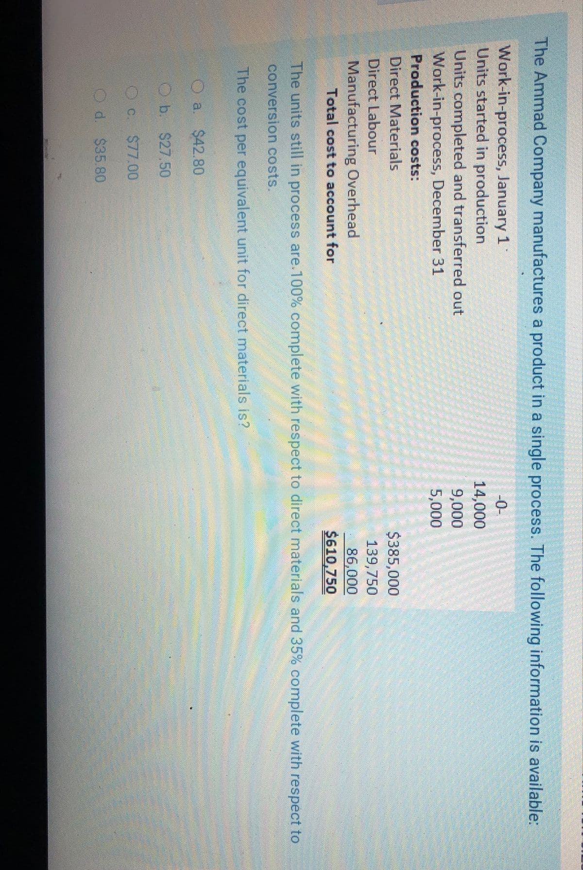 The Ammad Company manufactures a product in a single process. The following information is available:
Work-in-process, January 1
Units started in production
Units completed and transferred out
Work-in-process, December 31
Production costs:
Direct Materials
-0-
14,000
9,000
5,000
$385,000
Direct Labour
139,750
Manufacturing Overhead
86,000
$610,750
Total cost to account for
The units still in process are.100% complete with respect to direct materials and 35% complete with respect to
conversion costs.
The cost per equivalent unit for direct materials is?
O a
a. $42.80
b. $27.50
OC. $77.00
Od $35.80
