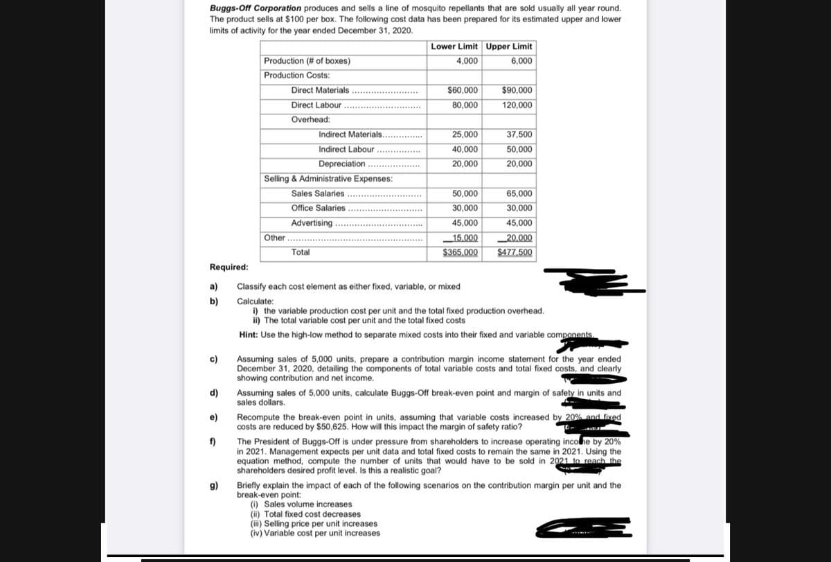 Buggs-Off Corporation produces and sells a line of mosquito repellants that are sold usually all year round.
The product sells at $100 per box. The following cost data has been prepared for its estimated upper and lower
limits of activity for the year ended December 31, 2020.
Lower Limit Upper Limit
Production (# of boxes)
4,000
6,000
Production Costs:
Direct Materials .
Direct Labour
................
$60,000
$90,000
....
80,000
120,000
Overhead:
Indirect Materials.. ......
25,000
37,500
Indirect Labour ............
40,000
50,000
Depreciation ..
20,000
20,000
Selling & Administrative Expenses:
Sales Salaries ...
50,000
65,000
Office Salaries .
Advertising
30,000
30,000
................*
45,000
45,000
.............
Other ...
15.000
$365,000
_20.000
$477,500
Total
Required:
a)
Classify each cost element as either fixed, variable, or mixed
b)
Calculate:
i) the variable production cost per unit and the total fixed production overhead.
ii) The total variable cost per unit and the total fixed costs
Hint: Use the high-low method to separate mixed costs into their fixed and variable components.
Assuming sales of 5,000 units, prepare a contribution margin income statement for the year ended
December 31, 2020, detailing the components of total variable costs and total fixed costs, and clearly
showing contribution and net income.
c)
Assuming sales of 5,000 units, calculate Buggs-Off break-even point and margin of safety in units and
sales dollars.
d)
Recompute the break-even point in units, assuming that variable costs increased by 20% and fixed
costs are reduced by $50,625. How will this impact the margin of safety ratio?
e)
The President of Buggs-Off is under pressure from shareholders to increase operating incohe by 20%
f)
in 2021. Management expects per unit data and total fixed costs to remain the same in 2021. Using the
equation method, compute the number of units that would have to be sold in 2021 to reach the
shareholders desired profit level. Is this a realistic goal?
g)
Briefly explain the impact of each of the following scenarios on the contribution margin per unit and the
break-even point:
(i) Sales volume increases
(ii) Total fixed cost decreases
(iii) Selling price per unit increases
(iv) Variable cost per unit increases
UN)N

