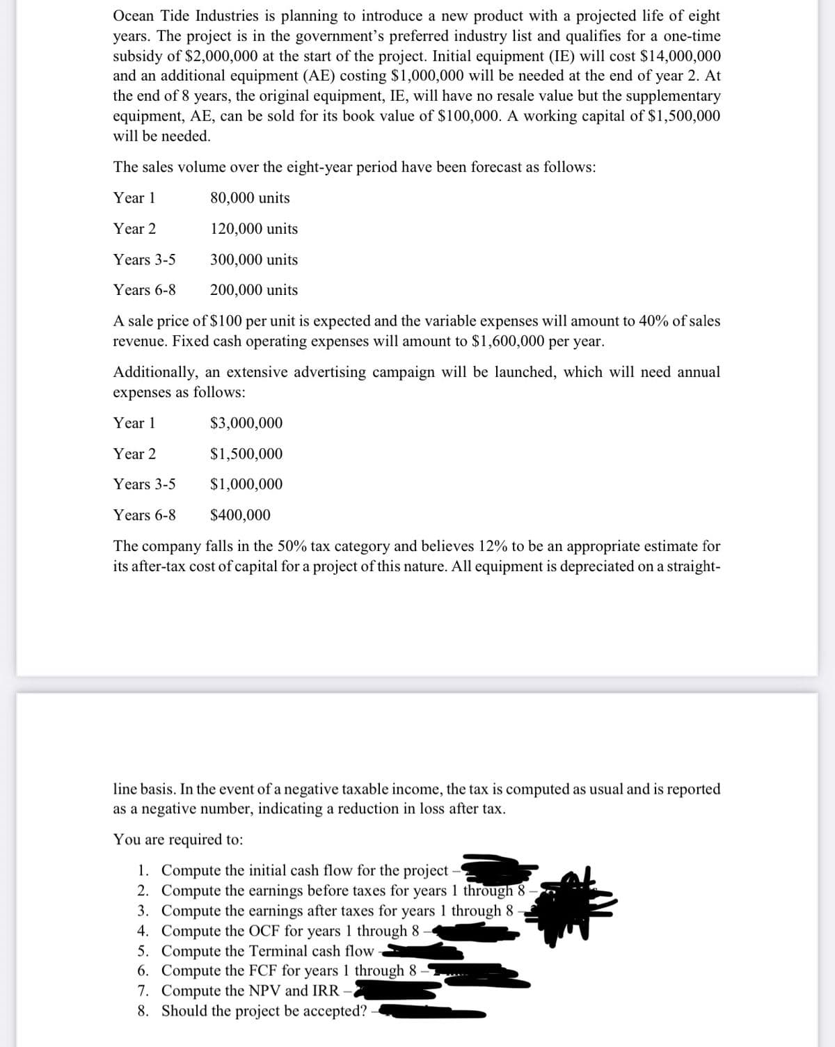 Ocean Tide Industries is planning to introduce a new product with a projected life of eight
years. The project is in the government's preferred industry list and qualifies for a one-time
subsidy of $2,000,000 at the start of the project. Initial equipment (IE) will cost $14,000,000
and an additional equipment (AE) costing $1,000,000 will be needed at the end of year 2. At
the end of 8 years, the original equipment, IE, will have no resale value but the supplementary
equipment, AE, can be sold for its book value of $100,000. A working capital of $1,500,000
will be needed.
The sales volume over the eight-year period have been forecast as follows:
Year 1
80,000 units
Year 2
120,000 units
Years 3-5
300,000 units
Years 6-8
200,000 units
A sale price of $100 per unit is expected and the variable expenses will amount to 40% of sales
revenue. Fixed cash operating expenses will amount to $1,600,000 per year.
Additionally, an extensive advertising campaign will be launched, which will need annual
expenses as follows:
Year 1
$3,000,000
Year 2
$1,500,000
Years 3-5
$1,000,000
Years 6-8
$400,000
The company falls in the 50% tax category and believes 12% to be an appropriate estimate for
its after-tax cost of capital for a project of this nature. All equipment is depreciated on a straight-
line basis. In the event of a negative taxable income, the tax is computed as usual and is reported
as a negative number, indicating a reduction in loss after tax.
You are required to:
1. Compute the initial cash flow for the project
2. Compute the earnings before taxes for years 1 through 8
3. Compute the earnings after taxes for years 1 through 8
4. Compute the OCF for years 1 through 8
5. Compute the Terminal cash flow
6. Compute the FCF for years 1 through 8
7. Compute the NPV and IRR
8. Should the project be accepted?
